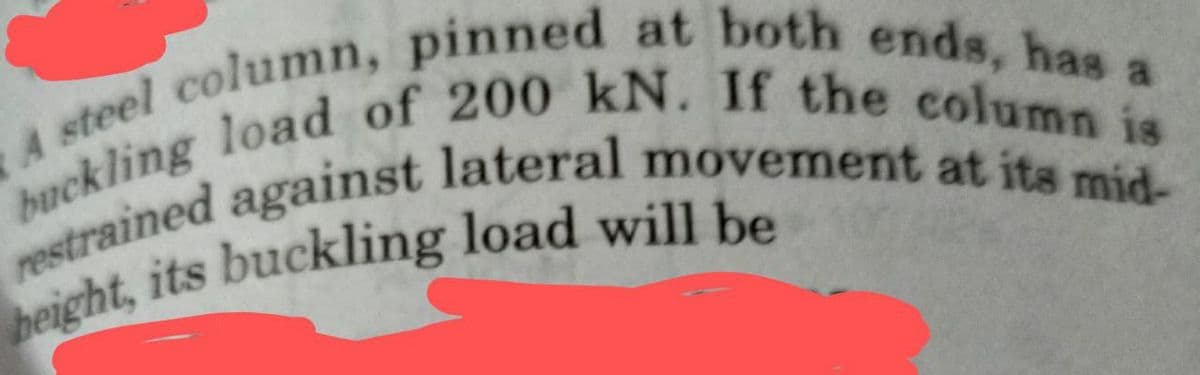 A steel column, pinned at both ends, has a
buckling load of 200 kN. If the column is
restrained against lateral movement at its mid-
height, its buckling load will be