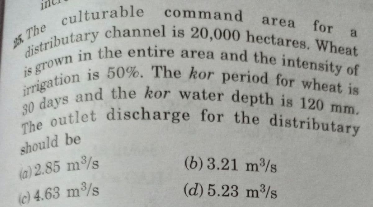 culturable command
25. The
area for a
distributary channel is 20,000 hectares. Wheat
irrigation is 50%. The kor period for wheat is
is grown in the entire area and the intensity of
30 days and the kor water depth is 120 mm.
The outlet discharge for the distributary
should be
(a) 2.85 m³/s
(b) 3.21 m³/s
(c) 4.63 m³/s
(d) 5.23 m³/s