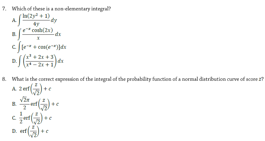 7. Which of these is a non-elementary integral?
* In(2y² + 1)
А.
dy
4y
e-* cosh(2x)
dx
В.
C. [e-* + cos(e-*)]dx
x³ + 2x + 3
D.
J (x4 – 2x + 1
dx
8. What is the correct expression of the integral of the probability function of a normal distribution curve of score z?
A. 2 erf
+ c
V2n
В.
erf
2
1
C.
erf
2
D. erf ) +e
