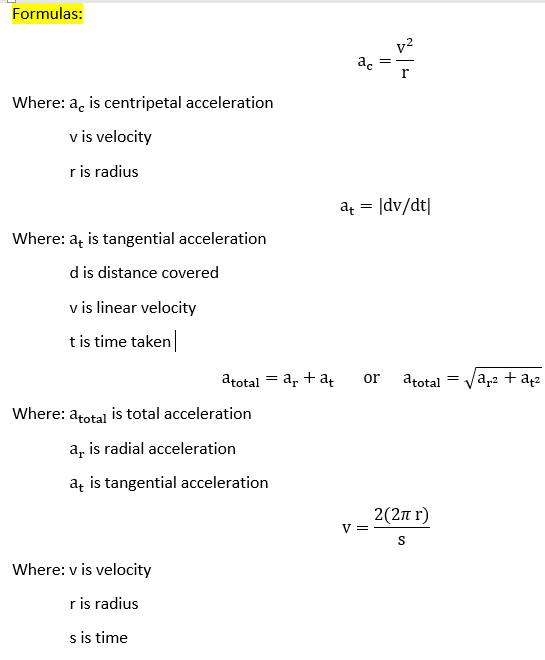 Formulas:
v2
ac
Where: a, is centripetal acceleration
v is velocity
r is radius
a = |dv/dt|
Where: a, is tangential acceleration
d is distance covered
v is linear velocity
t is time taken
atotal = a, + a
a,2 + a42
or
atotal
Where: atotal is total acceleration
a, is radial acceleration
aț is tangential acceleration
2(2n r)
V =
Where: v is velocity
r is radius
s is time
