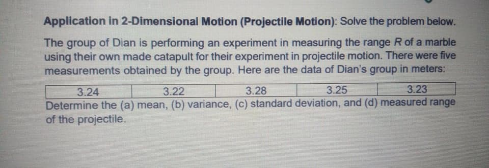 Application in 2-Dimensional Motion (Projectile Motion): Solve the problem below.
The group of Dian is performing an experiment in measuring the range R of a marble
using their own made catapult for their experiment in projectile motion. There were five
measurements obtained by the group. Here are the data of Dian's group in meters:
3.24
3.22
3.28
3.25
3.23
Determine the (a) mean, (b) variance, (c) standard deviation, and (d) measured range
of the projectile.
