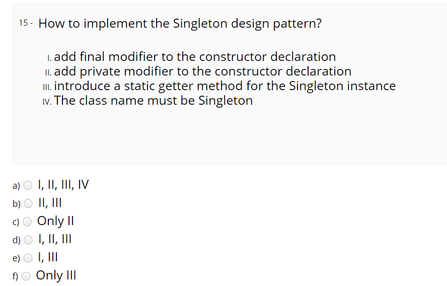 15- How to implement the Singleton design pattern?
1. add final modifier to the constructor declaration
II. add private modifier to the constructor declaration
I. introduce a static getter method for the Singleton instance
Iv. The class name must be Singleton
a) O I, II, III, IV
b) O II, III
c) O Only II
d) O I, II, III
e) O I, II
)O Only III
