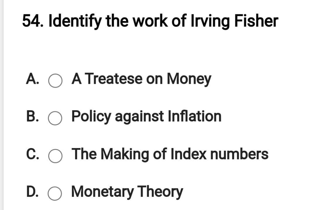 54. Identify the work of Irving Fisher
A. O A Treatese on Money
B. O Policy against Inflation
C. O The Making of Index numbers
D. O Monetary Theory
