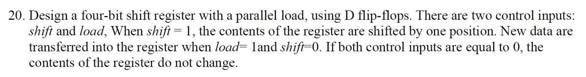 20. Design a four-bit shift register with a parallel load, using D flip-flops. There are two control inputs:
shift and load, When shift = 1, the contents of the register are shifted by one position. New data are
transferred into the register when load= land shift=0. If both control inputs are equal to 0, the
contents of the register do not change.
