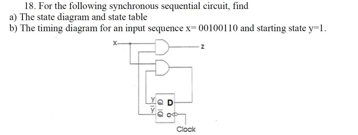 18. For the following synchronous sequential circuit, find
a) The state diagram and state table
b) The timing diagram for an input sequence x= 00100110 and starting state y=1.
X-
Q D
Clock
