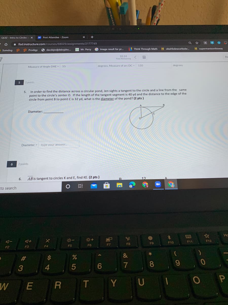 QUIZ - Intro to Circles
- Post Attendee - Zoom
e fisd.instructure.com/courses/68029/assignments/2177749
O dacdejndjdebnjdnc.
©Image result for pr.
! Think Through Math
H supermanisonhisway
Sumdog
P P Prodigy
Mr. Perry
H okwhbdewcehbdw.
10:24
Time Remaining
Re
Measure of Angle DAE-
degrees, Measure of arc DC- 110
degrees
55
5
2 points
In order to find the distance across a circular pond, Jen sights a tangent to the circle and a line from the same
point to the circle's center O. If the length of the tangent segment is 40 yd and the distance to the edge of the
circle from point B to point C is 32 yd, what is the diameter of the pond? (2 pts )
5.
Diameter:
Diameter - type your answer.
6
2 points
6.
AB is tangent to circles K and E, find KE. (2 pts )
to search
Hc
F11
F12
F8
F9
F10
F4
F5
F6
F7
F2
F3
*
&
%23
7
8.
E
T
Y
%24
4
LLU
