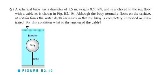 Q1 A spherical buoy has a diameter of 1.5 m. weighs 8.50 kN. and is anchored to the sea floor
with a cable as is shown in Fig. E2.10a. Although the buoy normally floats on the surface,
at certain times the water depth increases so that the buoy is completely immersed as illus-
Irated. For this condition what is the tension of the cable?
Seawater
Buoy
Cabie
I FIGURE E2.10
