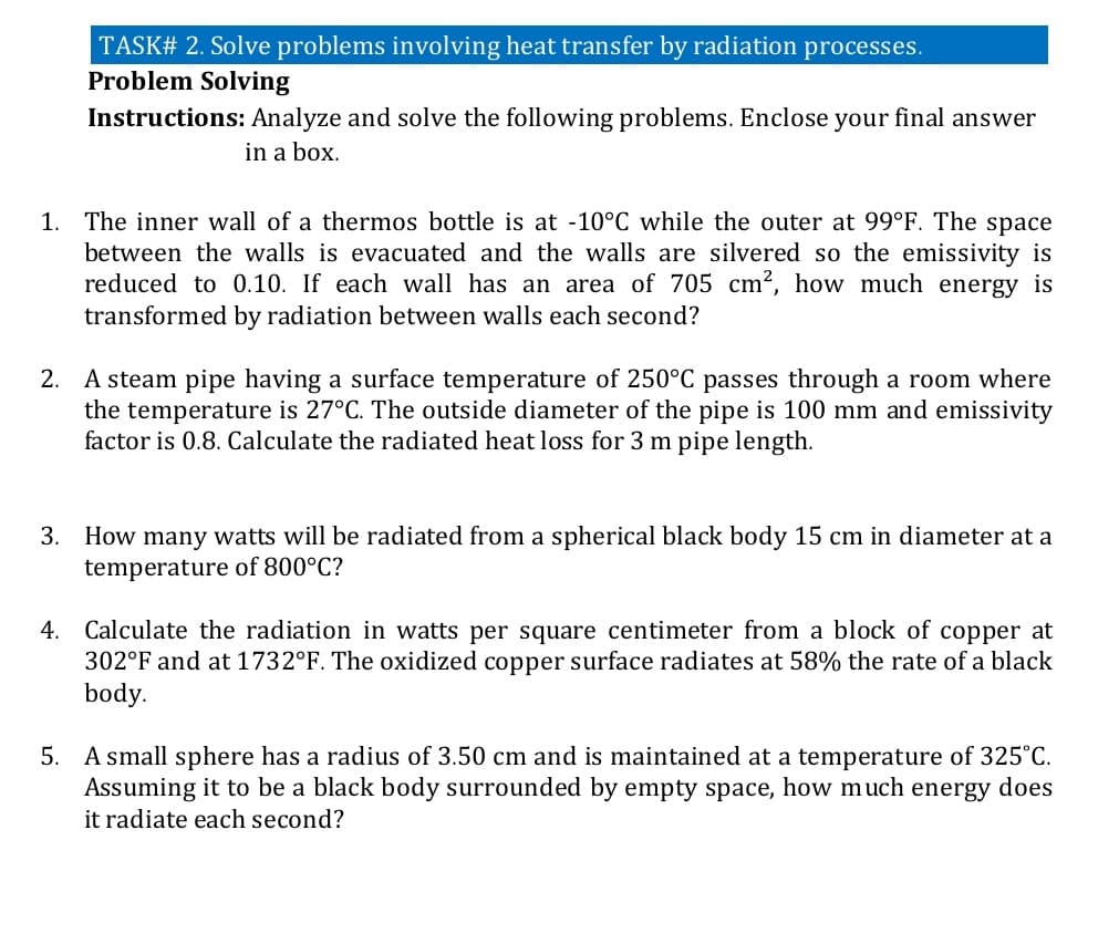 TASK# 2. Solve problems involving heat transfer by radiation processes.
Problem Solving
Instructions: Analyze and solve the following problems. Enclose your final answer
in a box.
1. The inner wall of a thermos bottle is at -10°C while the outer at 99°F. The space
between the walls is evacuated and the walls are silvered so the emissivity is
reduced to 0.10. If each wall has an area of 705 cm², how much energy is
transformed by radiation between walls each second?
2. A steam pipe having a surface temperature of 250°C passes through a room where
the temperature is 27°C. The outside diameter of the pipe is 100 mm and emissivity
factor is 0.8. Calculate the radiated heat loss for 3 m pipe length.
3.
How many watts will be radiated from a spherical black body 15 cm in diameter at a
temperature of 800°C?
Calculate the radiation in watts per square centimeter from a block of copper at
302°F and at 1732°F. The oxidized copper surface radiates at 58% the rate of a black
body.
4.
5. A small sphere has a radius of 3.50 cm and is maintained at a temperature of 325°C.
Assuming it to be a black body surrounded by empty space, how much energy does
it radiate each second?
