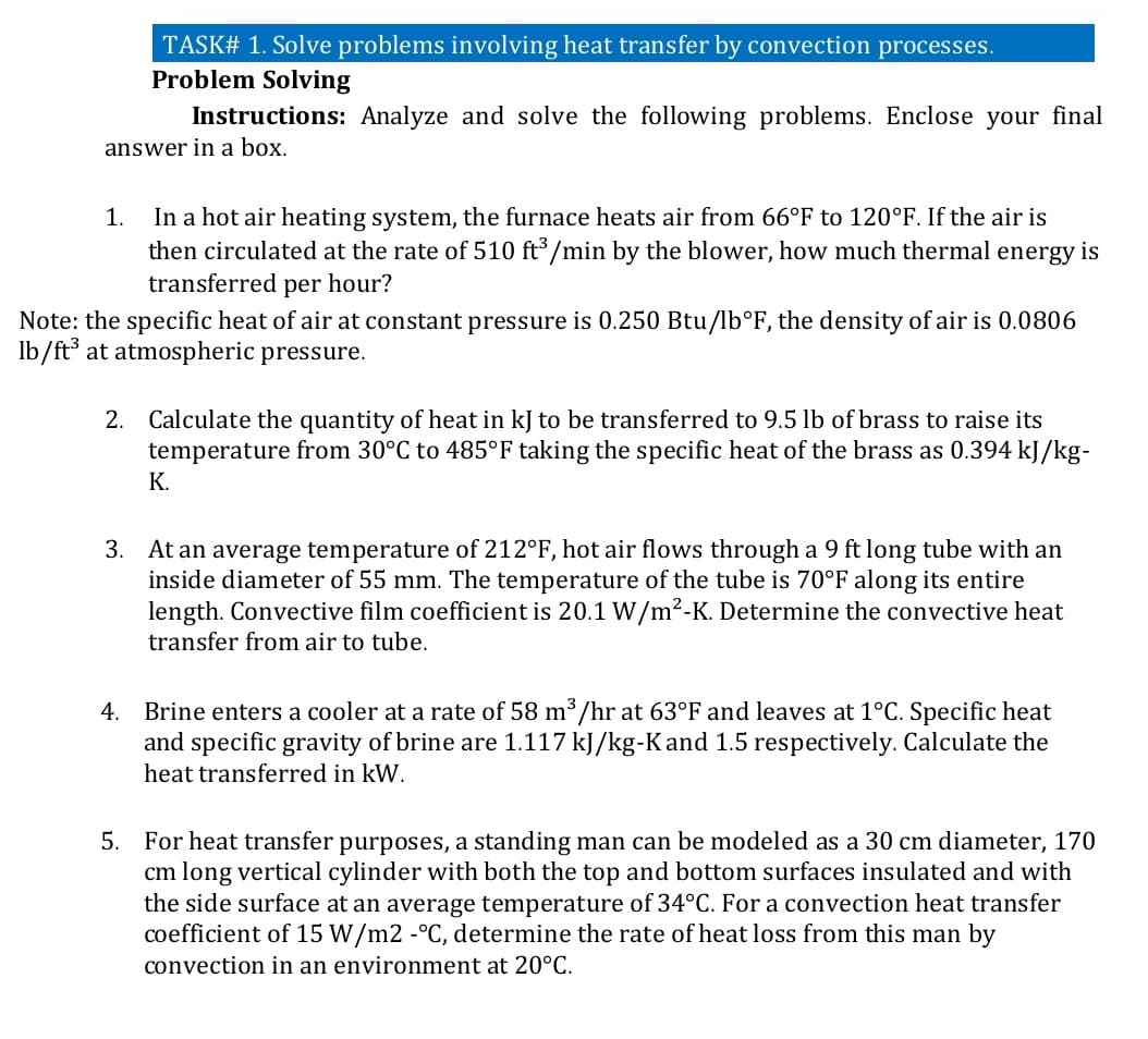 TASK# 1. Solve problems involving heat transfer by convection processes.
Problem Solving
Instructions: Analyze and solve the following problems. Enclose your final
answer in a box.
In a hot air heating system, the furnace heats air from 66°F to 120°F. If the air is
then circulated at the rate of 510 ft³/min by the blower, how much thermal energy is
transferred per hour?
1.
Note: the specific heat of air at constant pressure is 0.250 Btu/lb°F, the density of air is 0.0806
lb/ft³ at atmospheric pressure.
2. Calculate the quantity of heat in kJ to be transferred to 9.5 lb of brass to raise its
temperature from 30°C to 485°F taking the specific heat of the brass as 0.394 kJ/kg-
К.
3. At an average temperature of 212°F, hot air flows through a 9 ft long tube with an
inside diameter of 55 mm. The temperature of the tube is 70°F along its entire
length. Convective film coefficient is 20.1 W/m²-K. Determine the convective heat
transfer from air to tube.
Brine enters a cooler at a rate of 58 m /hr at 63°F and leaves at 1°C. Specific heat
and specific gravity of brine are 1.117 kJ/kg-Kand 1.5 respectively. Calculate the
4.
heat transferred in kW.
5.
For heat transfer purposes, a standing man can be modeled as a 30 cm diameter, 170
cm long vertical cylinder with both the top and bottom surfaces insulated and with
the side surface at an average temperature of 34°C. For a convection heat transfer
coefficient of 15 W/m2 -°C, determine the rate of heat loss from this man by
convection in an environment at 20°C.
