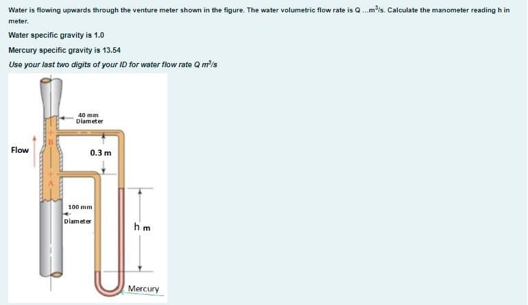 Water is flowing upwards through the venture meter shown in the figure. The water volumetric flow rate is Q...m³/s. Calculate the manometer reading h in
meter.
Water specific gravity is 1.0
Mercury specific gravity is 13.54
Use your last two digits of your ID for water flow rate Q m³/s
Flow
40 mm
Diameter
0.3 m
100 mm
Diameter
hm
Mercury