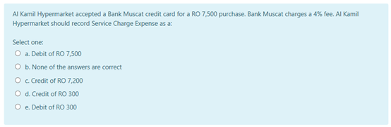 Al Kamil Hypermarket accepted a Bank Muscat credit card for a RO 7,500 purchase. Bank Muscat charges a 4% fee. Al Kamil
Hypermarket should record Service Charge Expense as a:
Select one:
O a. Debit of RO 7,500
O b. None of the answers are correct
O Credit of RO 7,200
O d. Credit of RO 300
O e. Debit of RO 300
