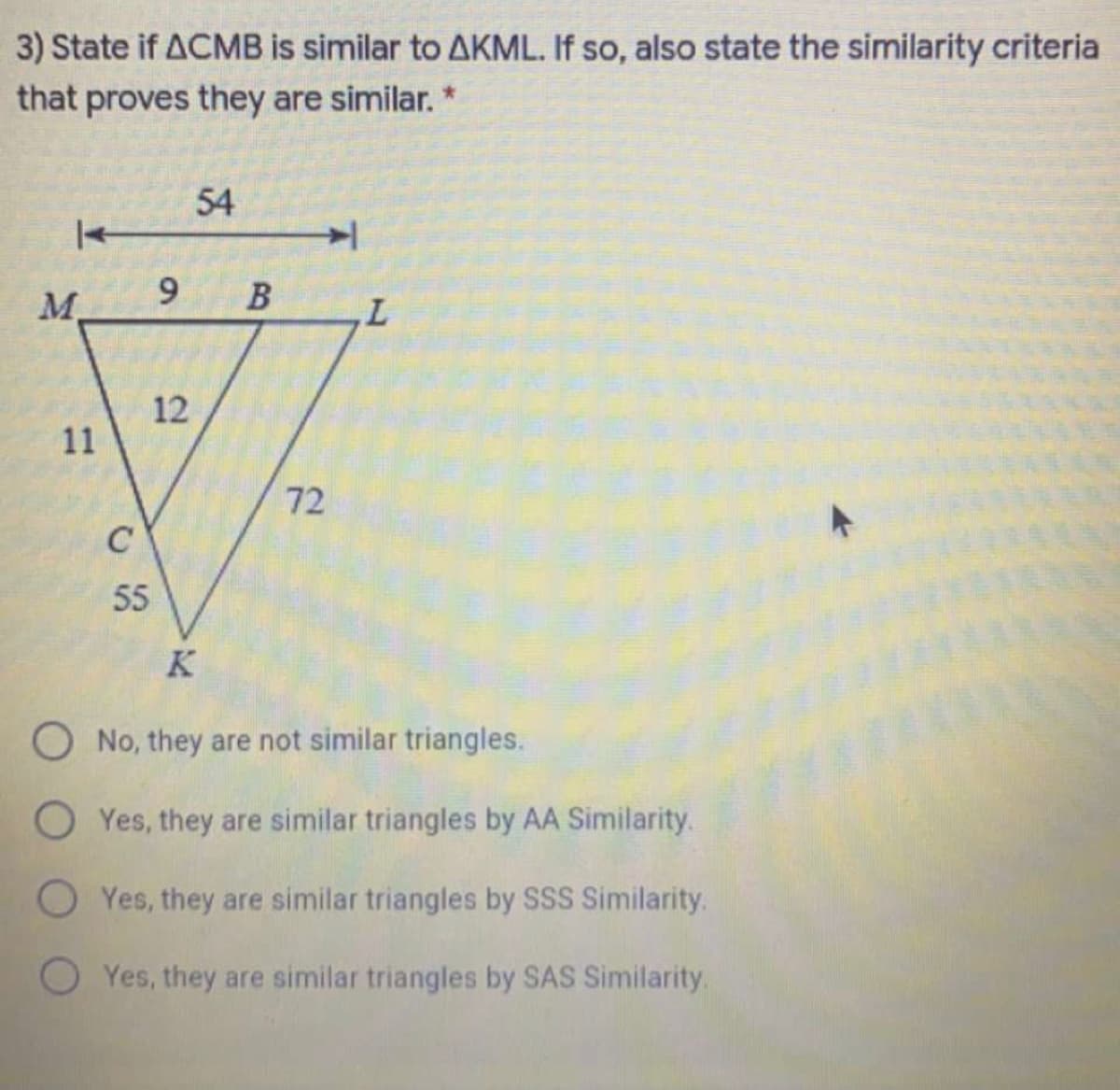 3) State if ACMB is similar to AKML. If so, also state the similarity criteria
that proves they are similar. *
54
M.
L.
12
72
C
55
K
O No, they are not similar triangles.
O Yes, they are similar triangles by AA Similarity.
O Yes, they are similar triangles by SSS Similarity.
O Yes, they are similar triangles by SAS Similarity.
9,
1.
1,
