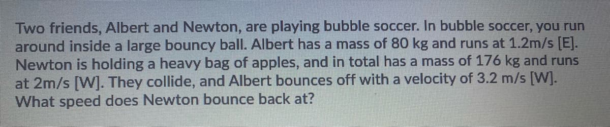 Two friends, Albert and Newton, are playing bubble soccer. In bubble soccer, you run
around inside a large bouncy ball. Albert has a mass of 80 kg and runs at 1.2m/s [E].
Newton is holding a heavy bag of apples, and in total has a mass of 176 kg and runs
at 2m/s [W]. They collide, and Albert bounces off with a velocity of 3.2 m/s [W].
What speed does Newton bounce back at?
