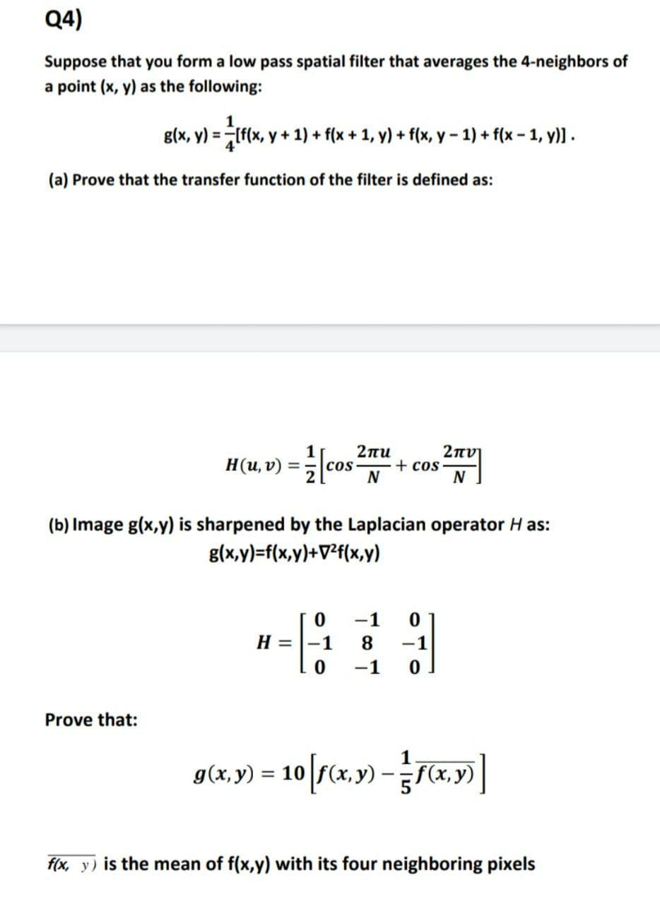 Q4)
Suppose that you form a low pass spatial filter that averages the 4-neighbors of
a point (x, y) as the following:
1
g(x, y) = If(x, y + 1) + f(x + 1, y) + f(x, y - 1) + f(x - 1, y)] .
(a) Prove that the transfer function of the filter is defined as:
H(u,v) = |cos
2πι
COS
N
2πν
+ cos
(b) Image g(x,y) is sharpened by the Laplacian operator H as:
g(x,y)=f(x,y)+V?f(x,y)
-1
H =
1
8.
-1
-1
Prove that:
g(x,y) = 10[r(x,y) –C4, ) ]
f(x, y) is the mean of f(x,y) with its four neighboring pixels
