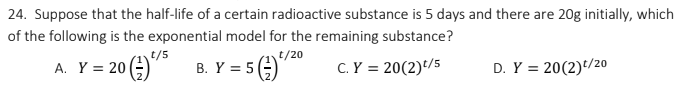 24. Suppose that the half-life of a certain radioactive substance is 5 days and there are 20g initially, which
of the following is the exponential model for the remaining substance?
t/20
(=)
t/5
20 ()" B. Y = 5
C.Y = 20(2)/5
D. Y = 20(2)*/20
A. Y =
