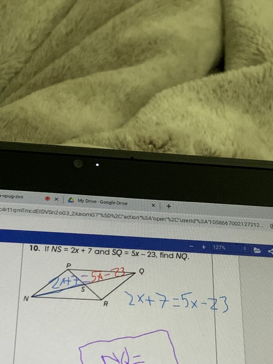 evpug-zxn
My Drive-Google Drive
ArtigmīmcdEIDVSn2oG3 2kaiomG7%5D%2C action3A'open%2C'userld3A10586670021 27212..
127%
10. If NS = 2x + 7 and SQ = 5x - 23, find NQ.
%3D
2X+7ニ5メー23

