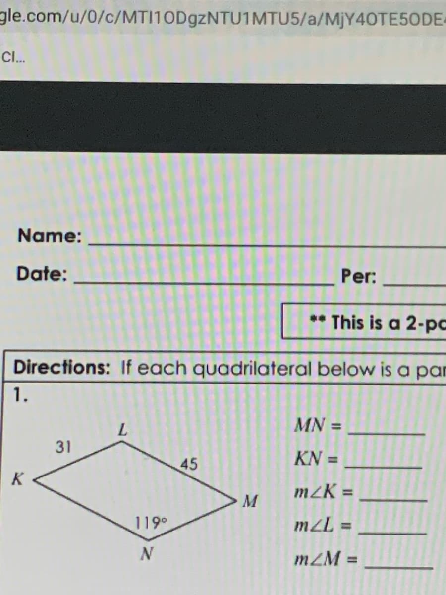 gle.com/u/0/c/MTI10D9ZNTU1MTU5/a/MJY40TE5ODE-
CI.
Name:
Date:
Per:
* This is a 2-pc
Directions: If each quadrilateral below is a par
1.
MN =
31
KN =
%3D
45
K
m2K =
M
119°
mZL =
%3D
mZM =
%3D
