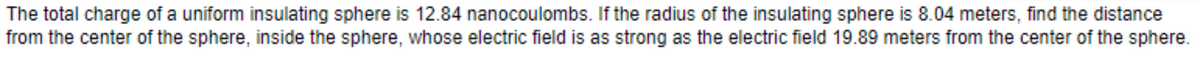 The total charge of a uniform insulating sphere is 12.84 nanocoulombs. If the radius of the insulating sphere is 8.04 meters, find the distance
from the center of the sphere, inside the sphere, whose electric field is as strong as the electric field 19.89 meters from the center of the sphere.