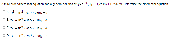 A third-order differential equation has a general solution of: y=e-2x(C₁ + C₂cos8x + C2sin8x). Determine the differential equation.
O A. (D³ + 4D²-62D + 360)y = 0
O B. (D3+ 4D²+25D + 115)y = 0
OC. (D³-2D² +68D + 112)y = 0
O D. (D3+6D² +76D + 136)y = 0