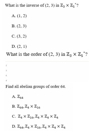 What is the inverse of (2, 3) in Z3 X Z5?
A. (1, 2)
B. (2, 3)
C. (3, 2)
D. (2, 1)
What is the order of (2, 3) in Z3 X Z5*?
2
3
6
4
Find all abelian groups of order 64.
A. Z64
B. Z64,Z4 XZ16
C. Z4 XZ16, Z4 X Z4 X Z4
D. Z64,Z4 XZ16, Z4 XZ4 X Z4