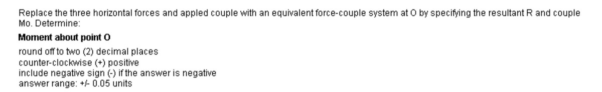 Replace the three horizontal forces and appled couple with an equivalent force-couple system at O by specifying the resultant R and couple
Mo. Determine:
Moment about point O
round off to two (2) decimal places
counter-clockwise (+) positive
include negative sign (-) if the answer is negative
answer range: +/- 0.05 units