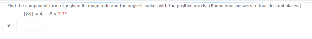 Find the component form of v given its magnitude and the angle it makes with the positive x-axis. (Round your answers to four decimal places.)
||v|| = 4, 0 = 3.7°
V =