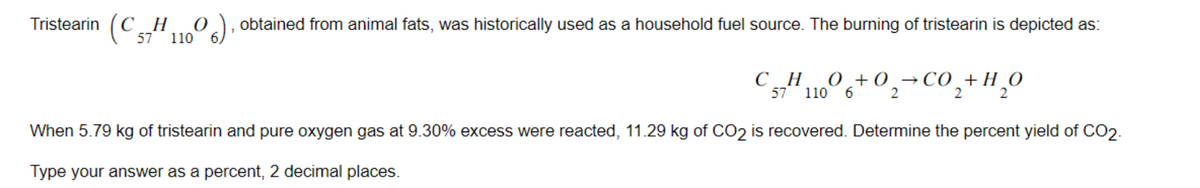 Tristearin C 57H 11006), obtained from animal fats, was historically used as a household fuel source. The burning of tristearin is depicted as:
0,+0,−CO,+H,0
2
CH
57 110 6
2
When 5.79 kg of tristearin and pure oxygen gas at 9.30% excess were reacted, 11.29 kg of CO2 is recovered. Determine the percent yield of CO2.
Type your answer as a percent, 2 decimal places.