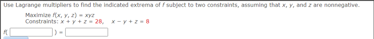 Use Lagrange multipliers to find the indicated extrema of f subject to two constraints, assuming that x, y, and z are nonnegative.
Maximize f(x, y, z) = xyz
Constraints: x + y + z = 28,
f(
=
x = y + z = 8