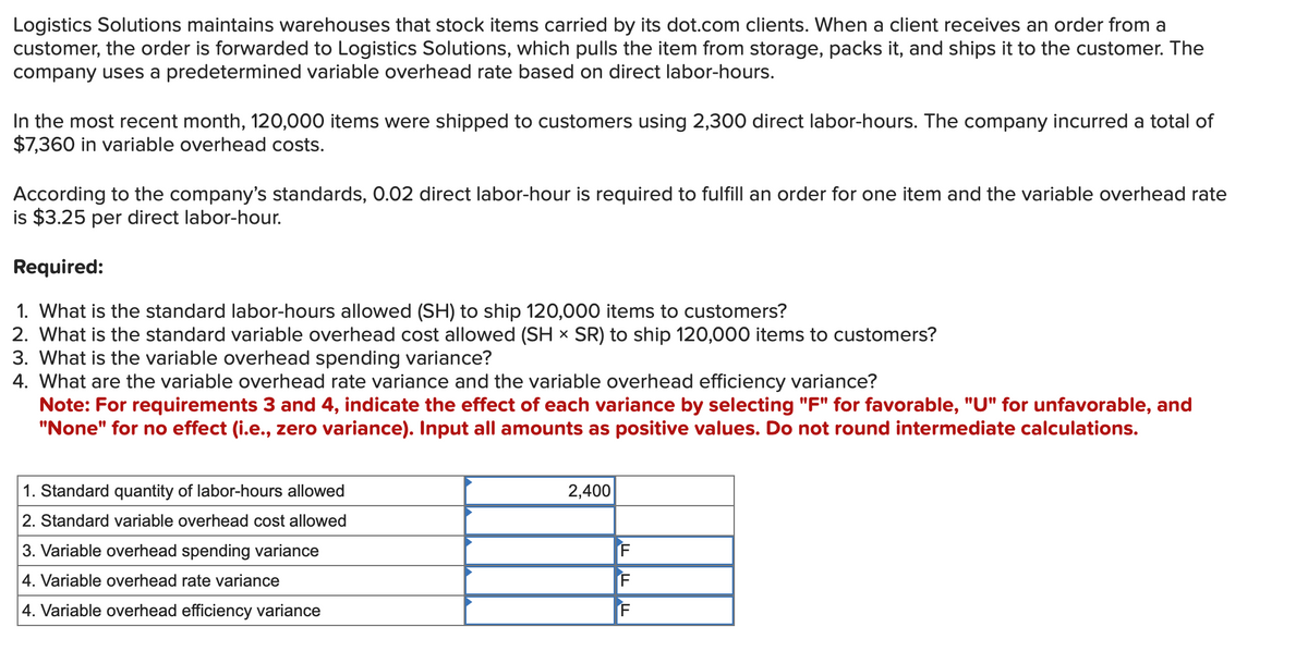 Logistics Solutions maintains warehouses that stock items carried by its dot.com clients. When a client receives an order from a
customer, the order is forwarded to Logistics Solutions, which pulls the item from storage, packs it, and ships it to the customer. The
company uses a predetermined variable overhead rate based on direct labor-hours.
In the most recent month, 120,000 items were shipped to customers using 2,300 direct labor-hours. The company incurred a total of
$7,360 in variable overhead costs.
According to the company's standards, 0.02 direct labor-hour is required to fulfill an order for one item and the variable overhead rate
is $3.25 per direct labor-hour.
Required:
1. What is the standard labor-hours allowed (SH) to ship 120,000 items to customers?
2. What is the standard variable overhead cost allowed (SH × SR) to ship 120,000 items to customers?
3. What is the variable overhead spending variance?
4. What are the variable overhead rate variance and the variable overhead efficiency variance?
Note: For requirements 3 and 4, indicate the effect of each variance by selecting "F" for favorable, "U" for unfavorable, and
"None" for no effect (i.e., zero variance). Input all amounts as positive values. Do not round intermediate calculations.
1. Standard quantity of labor-hours allowed
2. Standard variable overhead cost allowed
3. Variable overhead spending variance
4. Variable overhead rate variance
4. Variable overhead efficiency variance
2,400
F
F
F