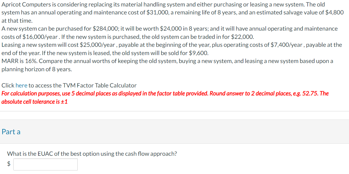 Apricot Computers is considering replacing its material handling system and either purchasing or leasing a new system. The old
system has an annual operating and maintenance cost of $31,000, a remaining life of 8 years, and an estimated salvage value of $4,800
at that time.
A new system can be purchased for $284,000; it will be worth $24,000 in 8 years; and it will have annual operating and maintenance
costs of $16,000/year. If the new system is purchased, the old system can be traded in for $22,000.
Leasing a new system will cost $25,000/year, payable at the beginning of the year, plus operating costs of $7,400/year, payable at the
end of the year. If the new system is leased, the old system will be sold for $9,600.
MARR is 16%. Compare the annual worths of keeping the old system, buying a new system, and leasing a new system based upon a
planning horizon of 8 years.
Click here to access the TVM Factor Table Calculator
For calculation purposes, use 5 decimal places as displayed in the factor table provided. Round answer to 2 decimal places, e.g. 52.75. The
absolute cell tolerance is ±1
Part a
What is the EUAC of the best option using the cash flow approach?
$