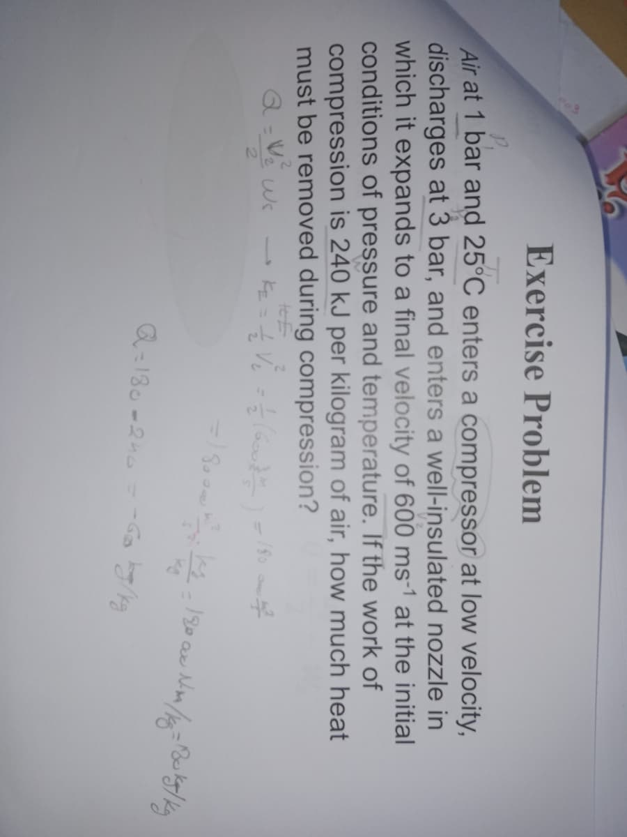 Exercise Problem
Air at 1 bar and 25°C enters a compressor at low velocity,
discharges at 3 bar, and enters a well-insulated nozzle in
which it expands to a final velocity of 600 ms-1 at the initial
conditions of pressure and temperature. If the work of
compression is 240 kJ per kilogram of air, how much heat
must be removed during compression?
teE
Q-180-2h0
