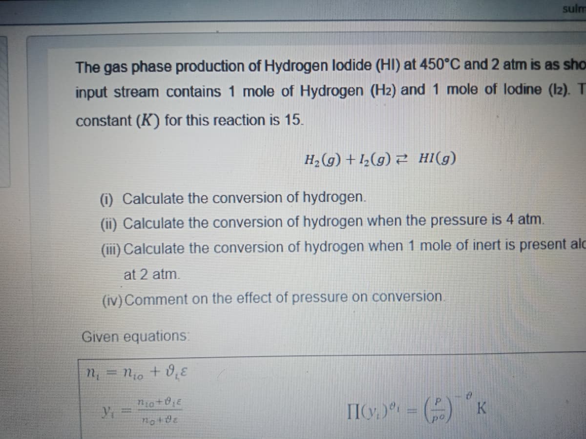 sulm
The gas phase production of Hydrogen lodide (HI) at 450°C and 2 atm is as sho
input stream contains 1 mole of Hydrogen (H2) and 1 mole of lodine (Iz). T
constant (K) for this reaction is 15.
H2 (g) + 1½(g) 2 HI(g)
) Calculate the conversion of hydrogen.
(ii) Calculate the conversion of hydrogen when the pressure is 4 atm.
(i1) Calculate the conversion of hydrogen when 1 mole of inert is present alc
at 2 atm.
(iv) Comment on the effect of pressure on conversion.
Given equations:
II) - () K
