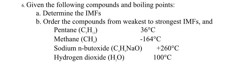 Given the following compounds and boiling points:
a. Determine the IMFS
b. Order the compounds from weakest to strongest IMFS, and
Pentane (C,H,)
Methane (CH,)
Sodium n-butoxide (C,H,NaO)
Hydrogen dioxide (H.O)
36°C
-164°C
+260°C
100°C
