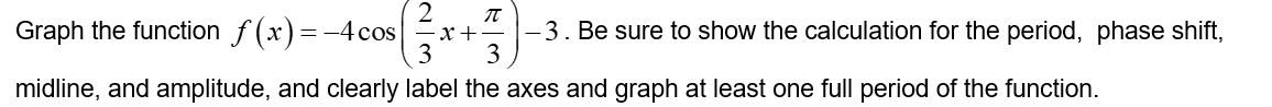Graph the function f(x)=-4 cos
WN
2
-x +
π
-3. Be sure to show the calculation for the period, phase shift,
3
midline, and amplitude, and clearly label the axes and graph at least one full period of the function.