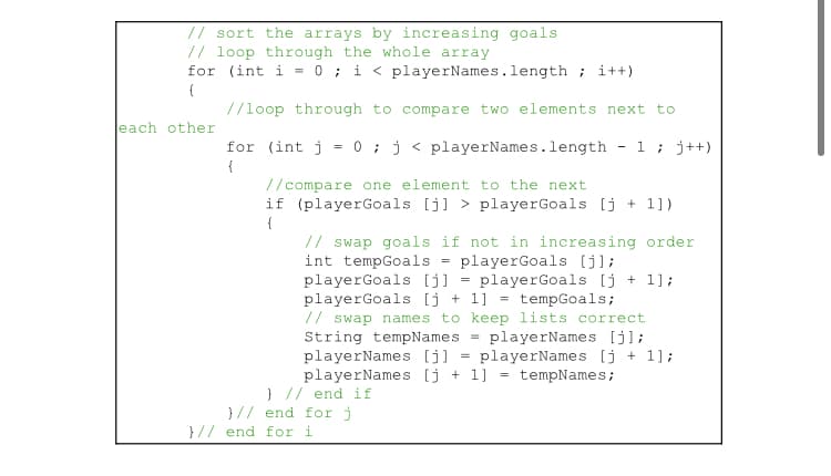 // sort the arrays by increasing goals
// loop through the whole array
for (int i = 0; i < playerNames.length; i++)
(
//loop through to compare two elements next to
each other
for (int j = 0; j < playerNames.length 1; j++)
{
//compare one element to the next
if (playerGoals [j] > playerGoals [j+ 1])
{
// swap goals if not in increasing order
int tempGoals = playerGoals [j];
playerGoals [j] playerGoals [j+1];
playerGoals [j+1] = tempGoals;
// swap names to keep lists correct.
String tempNames playerNames [j];
playerNames [j] playerNames [j+1];
playerNames [j+1] = tempNames;
} // end if
}// end for j
}// end for i