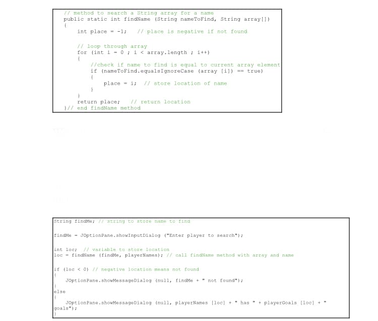 // method to search a String array for a name
public static int findName (String nameToFind, String array[])
f
int place= -1; // place is negative if not found
// loop through array
for (int i = 0; i < array.length; i++)
{
//check if name to find is equal to current array element.
if (nameToFind.equalsIgnoreCase (array [i]) == true)
{
place i // store location of name.
}
return place; // return location.
}// end findName method
String findMe; // string to store name to find
findMe JOptionPane.showInput Dialog ("Enter player to search");
int loc; // variable to store location
loc findName (findMe, playerNames); // call findName method with array and name.
if (loc < 0) // negative location means not found
{
JOptionPane.showMessageDialog (null, findMe + " not found");
}
else
(
JOptionPane.showMessageDialog (null, playerNames [loc] + " has " + playerGoals [loc] +
goals");