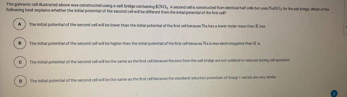 The galvanic cell illustrated above was constructed using a salt bridge containing KNO3. A second cell is constructed from identical half-cells but uses NaNO, for the salt bridge. Which of the
following best explains whether the initial potential of the second cell will be different from the initial potential of the first cell?
A
The initial potential of the second cell will be lower than the initial potential of the first cell because Na has a lower molar mass than K has.
The initial potential of the second cell will be higher than the initial potential of the first cell because Na is less electronegative than K is.
The initial potential of the second cell will be the same as the first cell because the ions from the salt bridge are not oxidized or reduced during cell operation.
The initial potential of the second cell will be the same as the first cell because the standard reduction potentials of Group 1 metals are very similar.
D
