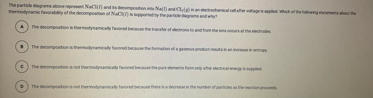 The particle diagrams above represent NaCl(1) and its decomposition into Na(l) and Cl2(g) in an electrochemical cell after voltage is applied. Which of the following statements about the
thermodynamic favorability of the decomposition of NaCl(1) is supported by the particle diagrams and why?
The decomposition is thermodynamically favored because the transfer of electrons to and from the ions occurs at the electrodes.
The decomposition is thermodynamically favored because the formation of a gaseous product results in an increase in entropy.
The decomposition is not thermodynamically favored because the pure elements form only after electrical energy is supplied.
D.
The decomposition is not thermodynamically favored because there is a decrease in the number of particles as the reaction proceeds.
