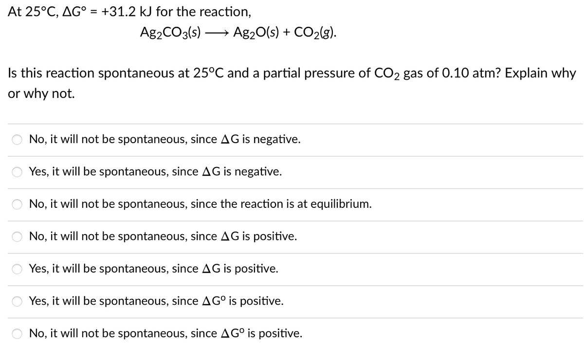 At 25°C, AG° = +31.2 kJ for the reaction,
%3D
Ag2CO3(s) → Ag20(s) + CO2(g).
Is this reaction spontaneous at 25°C and a partial pressure of CO2 gas of 0.10 atm? Explain why
or why not.
No, it will not be spontaneous, since AG is negative.
Yes, it will be spontaneous, since AG is negative.
No, it will not be spontaneous, since the reaction is at equilibrium.
No, it will not be spontaneous, since AG is positive.
Yes, it will be spontaneous, since AG is positive.
Yes, it will be spontaneous, since AG° is positive.
No, it will not be spontaneous, since AG° is positive.
