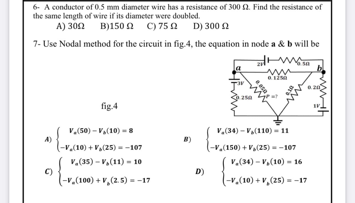 6- A conductor of 0.5 mm diameter wire has a resistance of 300 Q. Find the resistance of
the same length of wire if its diameter were doubled.
A) 302
B)150 2
C) 75 Q
D) 300 N
7- Use Nodal method for the circuit in fig.4, the equation in node a & b will be
2v
0.5N
a
0. 1250
3V
0.2N
).25N
P =?
fig.4
1V,
Va(50) – V„(10) = 8
Va(34) – V½(110) = 11
A)
-V«(10) + V½(25) = –107
В)
-Va(150) + Vp(25) = –107
Va(35) – V,(11) = 10
Va(34) – V,(10) =
= 16
C)
-V«(100) + V,(2. 5) =
D)
= -17
(-v«(10) + V,(25) =
= -17
0.050
