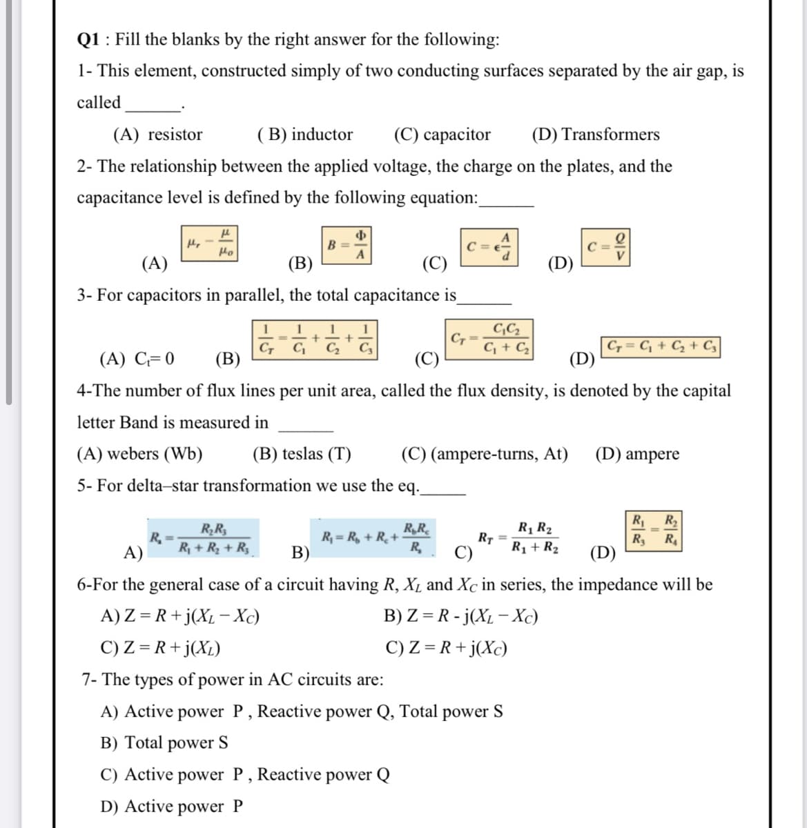 Q1 : Fill the blanks by the right answer for the following:
1- This element, constructed simply of two conducting surfaces separated by the air gap, is
called
(A) resistor
( B) inductor
(С) сарасitor
(D) Transformers
2- The relationship between the applied voltage, the charge on the plates, and the
capacitance level is defined by the following equation:
B =
A
Ho
(A)
(В)
(C)
(D)
3- For capacitors in parallel, the total capacitance is
1
1
1
C,
C + C
%3D
CT
(В)
C, = C, + Cz + C,
(D)
C,
C2
C3
(A) C= 0
(C)
4-The number of flux lines per unit area, called the flux density, is denoted by the capital
letter Band is measured in
(A) webers (Wb)
(B) teslas (T)
(C) (ampere-turns, At)
(D) ampere
5- For delta-star transformation we use the eq.
R
R2
R,R
R, = R, + R¸+
R,
R1 R2
RR
R,
R+ R2 + R3
RT
R
(D)
R
A)
В)
C)
R1 + R2
6-For the general case of a circuit having R, XL and Xc in series, the impedance will be
A) Z = R+j(XL - Xc)
C) Z = R+j(X1)
B) Z = R - j(XL – Xc)
C) Z = R+ j(Xc)
7- The types of power in AC circuits are:
A) Active power P, Reactive power Q, Total power S
B) Total power S
C) Active power P, Reactive power Q
D) Active power P
