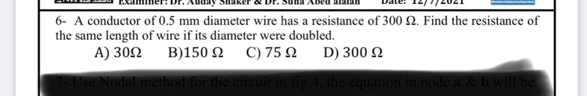 aker &
na Abed alalan
6- A conductor of 0.5 mm diameter wire has a resistance of 300 Q. Find the resistance of
the same length of wire if its diameter were doubled.
A) 30Q
B)150 2
C) 75 N
D) 300 Q
Use Nodal method for the circuit in fig.4, the equation in node a & b will be
