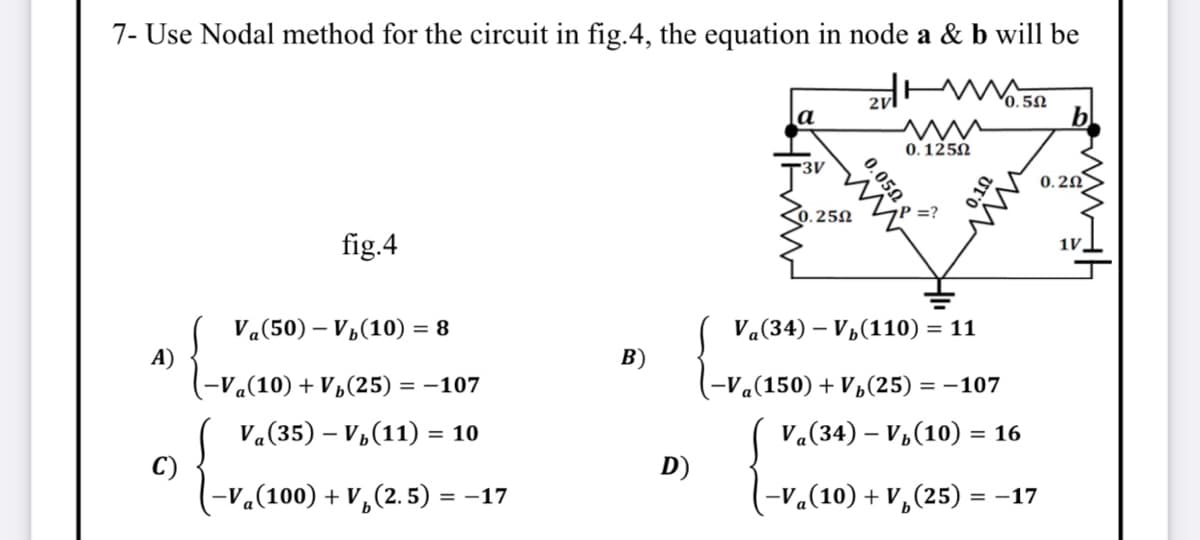 7- Use Nodal method for the circuit in fig.4, the equation in node a & b will be
2vl
0.5N
a
0. 125N
0.2N
.25N
P =?
fig.4
1V,
Va(50) – V,(10) =
Va(34) – V½(110) = 11
A)
-V«(10) + V½(25) = -107
В)
-Va(150) + V½(25) = -107
V«(35) – V,(11) = 10
V«(34) – V,(10) = 16
%3D
%3D
C)
-V«(100) + V,(2.5) = -17
D)
(-V«(10) + V,(25) = -17
0.050
