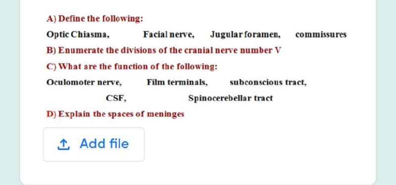 A) Define the following:
Optic Chiasma,
Facial nerve,
Jugular foramen,
commissures
B) Enumerate the divisions of the cranial nerve number V
C) What are the function of the following:
Oculomoter nerve,
Film terminals,
subconscious tract,
CSF,
Spinocerebellar tract
D) Explain the spaces of meninges
1 Add file
