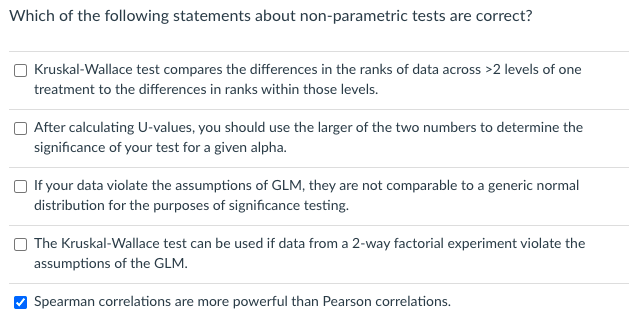 Which of the following statements about non-parametric tests are correct?
O Kruskal-Wallace test compares the differences in the ranks of data across >2 levels of one
treatment to the differences in ranks within those levels.
After calculating U-values, you should use the larger of the two numbers to determine the
significance of your test for a given alpha.
If your data violate the assumptions of GLM, they are not comparable to a generic normal
distribution for the purposes of significance testing.
The Kruskal-Wallace test can be used if data from a 2-way factorial experiment violate the
assumptions of the GLM.
Spearman correlations are more powerful than Pearson correlations.
