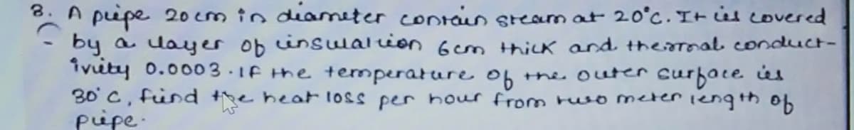 8. A pipe 20 cm in diameter contin steam at 20°c. It is covered
by a layer ob insulalion 6cm Hhick and therrmal conduct-
ivuty 0.0003.1F the temperature 0f the outer curface ús
30' C, fünd the heat loss per hour from ruso meter iength ob
pipe-
