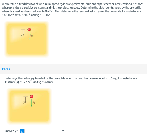 A projectile is fired downward with initial speed vo in an experimental fluid and experiences an acceleration a =o-nv?,
where o and n are positive constants and vis the projectile speed. Determine the distance y traveled by the projectile
when its speed has been reduced to 0.69vg. Also, determine the terminal velocity vfof the projectile. Evaluate for o=
108 m/s,n=0.27 m, and vo = 3.3 m/s.
to
Part 1
Determige the distance y traveled by the projectile when its speed has been reduced to 0.69vg. Evaluate for o=
1.08 m/s.n= 0.27 m", and vo = 3.3 m/s.
y
to
Answer:yi
