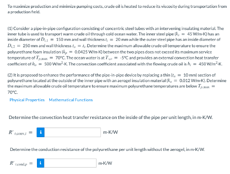 To maximize production and minimize pumping costs, crude oil is heated to reduce its viscosity during transportation from
a production field.
(1) Consider a pipe-in-pipe configuration consisting of concentric steel tubes with an intervening insulating material. The
inner tube is used to transport warm crude oil through cold ocean water. The inner steel pipe (k, = 45 W/m-K) has an
inside diameter of D = 150 mm and wall thickness t; = 20 mm while the outer steel pipe has an inside diameter of
Di2 = 250 mm and wall thickness I, = 1,. Determine the maximum allowable crude oil temperature to ensure the
polyurethane foam insulation (k, = 0.0425 Wim-K) between the two pipes does not exceed its maximum service
temperature of Tp.max = 70°C. The ocean water is at T = -5°C and provides an external convection heat transfer
coefficient of , = 500 W/m?-K. The convection coefficient associated with the flowing crude oil is h; = 450 W/m?-K.
(2) It is proposed to enhance the performance of the pipe-in-pipe device by replacing a thin (t. = 10 mm) section of
polyurethane located at the outside of the inner pipe with an aerogel insulation material (k, = 0.012 W/m-K). Determine
the maximum allowable crude oil temperature to ensure maximum polyurethane temperatures are below Tmax =
70°C.
Physical Properties Mathematical Functions
Determine the convection heat transfer resistance on the inside of the pipe per unit length, in m-K/W.
m-K/W
Determine the conduction resistance of the polyurethane per unit length without the aerogel, in m-K/W.
i
m-K/W
%3!
