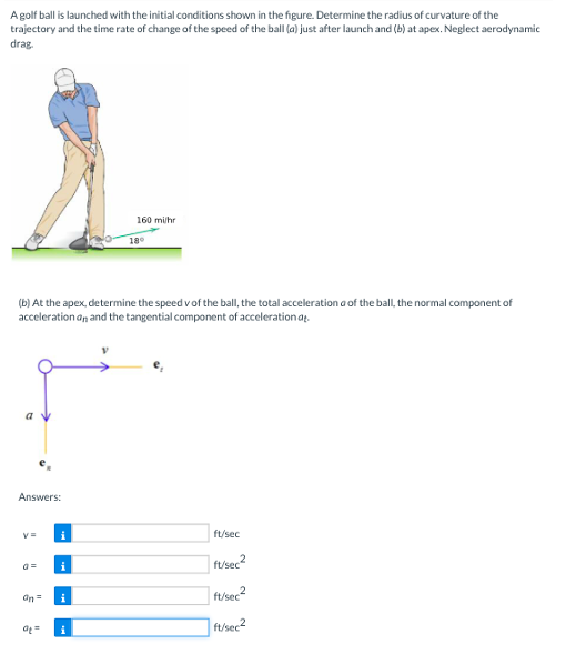 Agolf ball is launched with the initial conditions shown in the figure. Determine the radius of curvature of the
trajectory and the time rate of change of the speed of the ball (a) just after launch and (b) at apex. Neglect aerodynamic
drag
160 milhr
18
(b) At the apex, determine the speed vof the ball, the total acceleration a of the ball, the normal component of
acceleration an and the tangential component of acceleration at.
a v
Answers:
i
ft/sec
| ft/sec?
i
an=
ft/sec?
i
f/sec2
i
