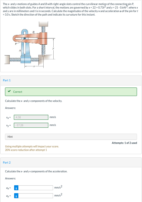 The x- and y-motions of guides A and Bwith right-angle slots control the curvilinear motion of the connecting pin P.
which slides in both slots. For a short interval, the motions are governed by x = 22 + 0.731 and y = 21 - 0.64t, wherex
and y are in millimeters and t is in seconds. Calculate the magnitudes of the velocity v and accelerationa of the pin for t
= 3.0 s. Sketch the direction of the path and indicate its curvature for this instant.
Part 1
Correct
Calculate the x- and y-components of the velocity.
Answers:
Vy=
4.38
mm/s
Vy=
-17.28
mm/s
Hint
Attempts: 1 of 2 used
Using multiple attempts will impact your score.
20% score reduction after attempt 1
Part 2
Calculate thex- and y-components of the acceleration.
Answers:
mm/s2
mm/s2
ay=
